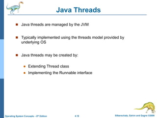4.18 Silberschatz, Galvin and Gagne ©2009
Operating System Concepts – 8th Edition
Java Threads
 Java threads are managed by the JVM
 Typically implemented using the threads model provided by
underlying OS
 Java threads may be created by:
 Extending Thread class
 Implementing the Runnable interface
 