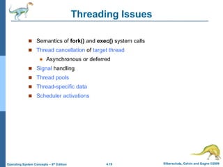 4.19 Silberschatz, Galvin and Gagne ©2009
Operating System Concepts – 8th Edition
Threading Issues
 Semantics of fork() and exec() system calls
 Thread cancellation of target thread
 Asynchronous or deferred
 Signal handling
 Thread pools
 Thread-specific data
 Scheduler activations
 