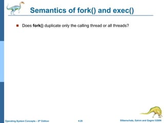 4.20 Silberschatz, Galvin and Gagne ©2009
Operating System Concepts – 8th Edition
Semantics of fork() and exec()
 Does fork() duplicate only the calling thread or all threads?
 