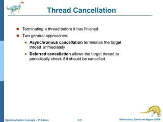 4.21 Silberschatz, Galvin and Gagne ©2009
Operating System Concepts – 8th Edition
Thread Cancellation
 Terminating a thread before it has finished
 Two general approaches:
 Asynchronous cancellation terminates the target
thread immediately
 Deferred cancellation allows the target thread to
periodically check if it should be cancelled
 
