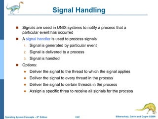4.22 Silberschatz, Galvin and Gagne ©2009
Operating System Concepts – 8th Edition
Signal Handling
 Signals are used in UNIX systems to notify a process that a
particular event has occurred
 A signal handler is used to process signals
1. Signal is generated by particular event
2. Signal is delivered to a process
3. Signal is handled
 Options:
 Deliver the signal to the thread to which the signal applies
 Deliver the signal to every thread in the process
 Deliver the signal to certain threads in the process
 Assign a specific threa to receive all signals for the process
 