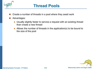 4.23 Silberschatz, Galvin and Gagne ©2009
Operating System Concepts – 8th Edition
Thread Pools
 Create a number of threads in a pool where they await work
 Advantages:
 Usually slightly faster to service a request with an existing thread
than create a new thread
 Allows the number of threads in the application(s) to be bound to
the size of the pool
 