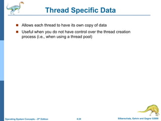 4.24 Silberschatz, Galvin and Gagne ©2009
Operating System Concepts – 8th Edition
Thread Specific Data
 Allows each thread to have its own copy of data
 Useful when you do not have control over the thread creation
process (i.e., when using a thread pool)
 