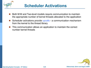 4.25 Silberschatz, Galvin and Gagne ©2009
Operating System Concepts – 8th Edition
Scheduler Activations
 Both M:M and Two-level models require communication to maintain
the appropriate number of kernel threads allocated to the application
 Scheduler activations provide upcalls - a communication mechanism
from the kernel to the thread library
 This communication allows an application to maintain the correct
number kernel threads
 