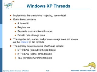 4.29 Silberschatz, Galvin and Gagne ©2009
Operating System Concepts – 8th Edition
Windows XP Threads
 Implements the one-to-one mapping, kernel-level
 Each thread contains
 A thread id
 Register set
 Separate user and kernel stacks
 Private data storage area
 The register set, stacks, and private storage area are known
as the context of the threads
 The primary data structures of a thread include:
 ETHREAD (executive thread block)
 KTHREAD (kernel thread block)
 TEB (thread environment block)
 