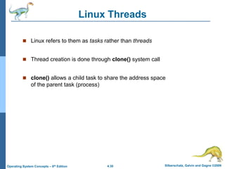 4.30 Silberschatz, Galvin and Gagne ©2009
Operating System Concepts – 8th Edition
Linux Threads
 Linux refers to them as tasks rather than threads
 Thread creation is done through clone() system call
 clone() allows a child task to share the address space
of the parent task (process)
 
