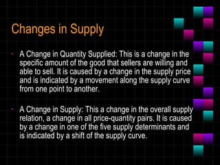 Changes in Supply A Change in Quantity Supplied: This is a change in the specific amount of the good that sellers are willing and able to sell. It is caused by a change in the supply price and is indicated by a movement along the supply curve from one point to another. A Change in Supply: This a change in the overall supply relation, a change in all price-quantity pairs. It is caused by a change in one of the five supply determinants and is indicated by a shift of the supply curve. 