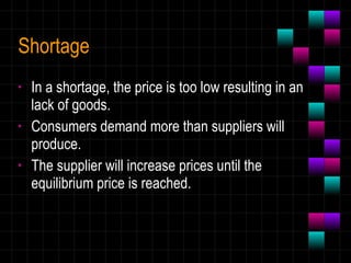 Shortage In a shortage, the price is too low resulting in an lack of goods.  Consumers demand more than suppliers will produce. The supplier will increase prices until the equilibrium price is reached. 