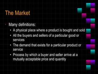 The Market Many definitions: A physical place where a product is bought and sold All the buyers and sellers of a particular good or services The demand that exists for a particular product or service Process by which a buyer and seller arrive at a mutually acceptable price and quantity 
