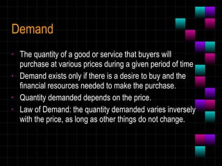 Demand The quantity of a good or service that buyers will purchase at various prices during a given period of time Demand exists only if there is a desire to buy and the financial resources needed to make the purchase. Quantity demanded depends on the price. Law of Demand: the quantity demanded varies inversely with the price, as long as other things do not change. 