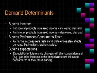 Demand Determinants Buyer’s Income:  For normal products increased income = increased demand,  For inferior products increased income = decreased demand Buyer’s Preferences/Consumer’s Taste A change in consumers tastes and preferences also affects demand. Eg. Nutrition, fashion, safety. Buyer’s expectations Expectation of future price changes will alter current demand (e.g. gas price increase in the immediate future will cause consumer to fill their tanks earlier) 