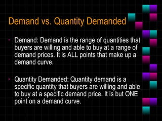Demand vs. Quantity Demanded Demand: Demand is the range of quantities that buyers are willing and able to buy at a range of demand prices. It is ALL points that make up a demand curve. Quantity Demanded: Quantity demand is a specific quantity that buyers are willing and able to buy at a specific demand price. It is but ONE point on a demand curve. 