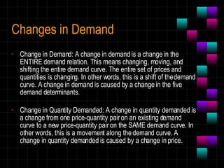 Changes in Demand Change in Demand: A change in demand is a change in the ENTIRE demand relation. This means changing, moving, and shifting the entire demand curve. The entire set of prices and quantities is changing. In other words, this is a shift of the demand curve. A change in demand is caused by a change in the five demand determinants. Change in Quantity Demanded: A change in quantity demanded is a change from one price-quantity pair on an existing demand curve to a new price-quantity pair on the SAME demand curve. In other words, this is a movement along the demand curve. A change in quantity demanded is caused by a change in price. 
