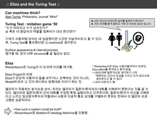 :: Eliza and the Turing Test ::

Can machines think?
Alan Turing, Philosophy journal “Mind”
                                                     Q. X씨, 당신의 머리카락 길이를 말해주시겠어요?
Turing Test : imitation game „50                     A. 저는 머리를 짧게 잘랐고 가장 긴 머리는 22cm 입니다.
“누가 여자이고 누가 남자인가?”
남 혹은 여 응답자의 역할을 컴퓨터가 대신 한다면??

기계가 사람처럼 보이는 데 성공했다면 그것은 지능적이라고 할 수 있다.
즉, Turing Test를 통과했다면 그 machine은 생각한다.

Surface appearance & internal process
평가할 때, 굳이 내부 structure를 알 필요는 없다.


Eliza
Weizenbaum은 Turing의 이 논리에 이의를 제기함.                   * Weizenbaum은 Eliza 사용자들에게서 보았던,
                                                     Eliza effect를 목격하고 충격 받음.
                                                     -> AI에 대해 철학적으로 생각하기 시작
Eliza Project의 미래                                       “컴퓨터는 인간의 감성을 가지고 있지 않으므로
Eliza가 단순히 사용자의 말을 바꾸거나, 반복하는 것이 아니라,                    생각한다고 할 수 없다”
Model에 따라 그 것이 제시하는 방향대로 이야기 하는 것.                   -> AI의 비판자가 됨.

엘리자가 작동하는 방식으로 보아, 우리는 엘리자가 질문자/환자와의 대화를 이해하지 못한다는 것을 알 수
있다. 엘리자와 질문자/환자 간의 대화를 수정된 튜링 실험이라고 간주한다면, 질문자/환자가 자신을 이해한
다고 느끼고 정신분석학자의 역할에서 사람과 인공적 통보 상대를 구별하지 못하는 한에서 이 엘리자 프로
그램은 성공적이다.

     - How such a system could be built?
     - Weizenbaum은 Abelson의 ideology Machine을 인용함.
 