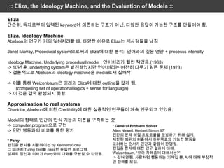 :: Eliza, the Ideology Machine, and the Evaluation of Models ::

Eliza
단순히, 독자로부터 입력된 keyword에 의존하는 구조가 아닌, 다양한 응답이 가능한 구조를 만들어야 함.

Eliza, Ideology Machine
Abelson의 연구가 거의 잊혀지려할 때, 다양한 이유로 Eliza는 시사점들을 남김

Janet Murray, Procedural system으로써의 Eliza에 대한 분석: 언어와의 깊은 연관 + processs intensity

Ideology Machine, Underlying procedural model : 언어처리가 훨씬 적었음.(1963)
-> 10년 후, underlying system은 발전하였지만 언어처리는 여전히 다루기 힘든 문제 (1973)
-> 결론적으로 Abelson의 ideology machine은 media로서 실패작

-> 이를 통해 Weizenbaum은 미래의 Eliza에 대한 outline을 잡게 됨.
    (compelling set of operational logics + sense for language)
-> 이 것은 결국 완성되지 못함.

Approximation to real systems
Charlotte, Abelson에 의한 Credibility에 대한 실증적인 연구들이 계속 연구되고 있었음.

Model의 형태로 인간의 인식 기능의 이론을 구축하는 것
-> computer program으로 구현       * General Problem Solver
-> 인간 행동과의 비교를 통한 평가           Allen Newell, Herbert Simon 97’
                                                   인간의 문제 해결 프로토콜을 모방하기 위해 설계.
* Parry                                            제한된 범위의 퍼즐에서 하위목표와 가능한 행동을
편집증 환자를 시뮬레이션 by Kenneth Colby                     고려하는 순서가 인간과 같음이 판명됨.
그 때까지 Turing Test를 pass한 유일한 프로그램.                 편집증 환자에 대한 연구 결과에 대해,
실제로 정신과 의사가 Parry와의 대화를 구분할 수 없었음.                 Weizenbaum, “유아 자폐증에 대해서는?”
                                                   -> 전혀 안됨. 사람처럼 행동하는 기계일 뿐, AI에 대해 부정적
                                                   인 견해를 보임.
 