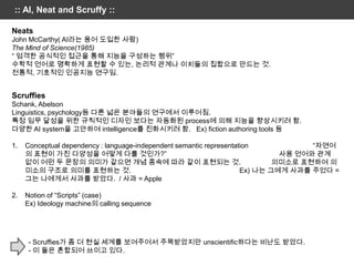 :: AI, Neat and Scruffy ::

Neats
John McCarthy( AI라는 용어 도입한 사람)
The Mind of Science(1985)
“ 엄격한 공식적인 접근을 통해 지능을 구성하는 행위”
수학적 언어로 명확하게 표현할 수 있는, 논리적 관계나 이치들의 집합으로 만드는 것.
전통적, 기호적인 인공지능 연구임.


Scruffies
Schank, Abelson
Linguistics, psychology등 다른 넓은 분야들의 연구에서 이루어짐.
특정 임무 달성을 위한 규칙적인 디자인 보다는 자동화된 process에 의해 지능을 향상시키려 함.
다양한 AI system을 고안하여 intelligence를 진화시키려 함. Ex) fiction authoring tools 등

1.   Conceptual dependency : language-independent semantic representation            “자연어
     의 표현이 가진 다양성을 어떻게 다룰 것인가?”                                                사용 언어와 관계
     없이 어떤 두 문장의 의미가 같으면 개념 종속에 따라 같이 표현되는 것.                                 의미소로 표현하여 의
     미소의 구조로 의미를 표현하는 것.                                              Ex) 나는 그에게 사과를 주었다 =
     그는 나에게서 사과를 받았다. / 사과 = Apple

2.   Notion of “Scripts” (case)
     Ex) Ideology machine의 calling sequence




      - Scruffies가 좀 더 현실 세계를 보여주어서 주목받았지만 unscientific하다는 비난도 받았다.
      - 이 둘은 혼합되어 쓰이고 있다.
 