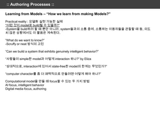 :: Authoring Processes ::

Learning from Models – “How we learn from making Models?”

Practical reality : 모델화 실현 가능한 실제
“어떤 것이 model로 build될 수 있을까?”
-System을 build하려 할 때 뿐만 아니라, system들과의 소통 중에, 소통하는 이용자들을 관찰할 때 등, 의도
치 않은 상황에서도 이 물음은 계속된다.

“What do we want to know?”
-Scruffy or neat 방식의 고민

“Can we build a system that exhibits genuinely intelligent behavior?”

“사람들이 simple한 model과 어떻게 interaction 하나?” by Eliza

“상대적으로, interaction에 있어서 state-free한 model의 한계는 무엇인가?”

“computer character를 좀 더 매력적으로 만들려면 어떻게 해야 하나?”

Computational model을 만들 때 focus할 수 있는 두 가지 방법
AI focus, intelligent behavior
Digital media focus, authoring
 