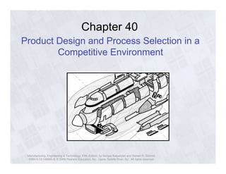 Chapter 40 
Product Design and Process Selection in a 
Competitive Environment 
Manufacturing, Engineering & Technology, Fifth Edition, by Serope Kalpakjian and Steven R. Schmid. 
ISBN 0-13-148965-8. © 2006 Pearson Education, Inc., Upper Saddle River, NJ. All rights reserved. 
 