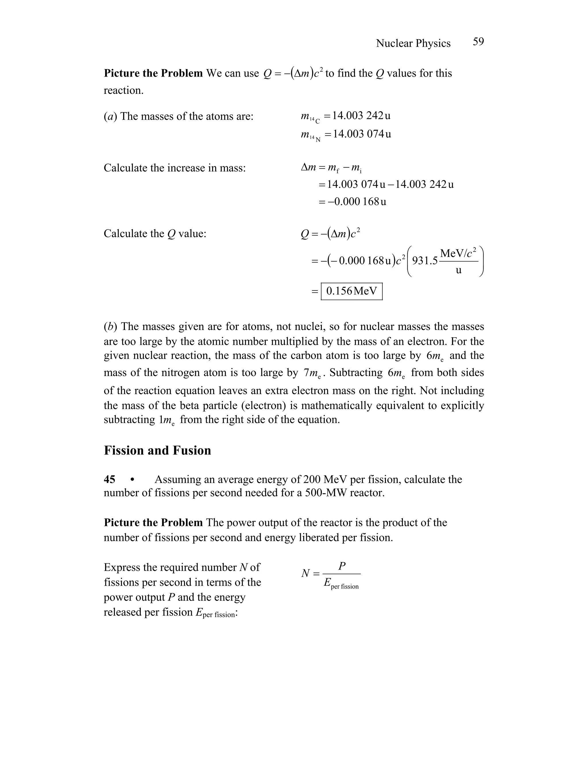 Nuclear Physics 59
Picture the Problem We can use ( ) 2
cmQ Δ−= to find the Q values for this
reaction.
(a) The masses of the atoms are: u242003.14C14 =m
u074003.14N14 =m
Calculate the increase in mass:
u168000.0
u242003.14u074003.14
if
−=
−=
−=Δ mmm
Calculate the Q value: ( )
( )
MeV156.0
u
MeV/
5.931u168000.0
2
2
2
=
⎟⎟
⎠
⎞
⎜⎜
⎝
⎛
−−=
Δ−=
c
c
cmQ
(b) The masses given are for atoms, not nuclei, so for nuclear masses the masses
are too large by the atomic number multiplied by the mass of an electron. For the
given nuclear reaction, the mass of the carbon atom is too large by and the
mass of the nitrogen atom is too large by . Subtracting from both sides
of the reaction equation leaves an extra electron mass on the right. Not including
the mass of the beta particle (electron) is mathematically equivalent to explicitly
subtracting from the right side of the equation.
e6m
e7m e6m
e1m
Fission and Fusion
45 • Assuming an average energy of 200 MeV per fission, calculate the
number of fissions per second needed for a 500-MW reactor.
Picture the Problem The power output of the reactor is the product of the
number of fissions per second and energy liberated per fission.
Express the required number N of
fissions per second in terms of the
power output P and the energy
released per fission Eper fission:
fissionperE
P
N =
 