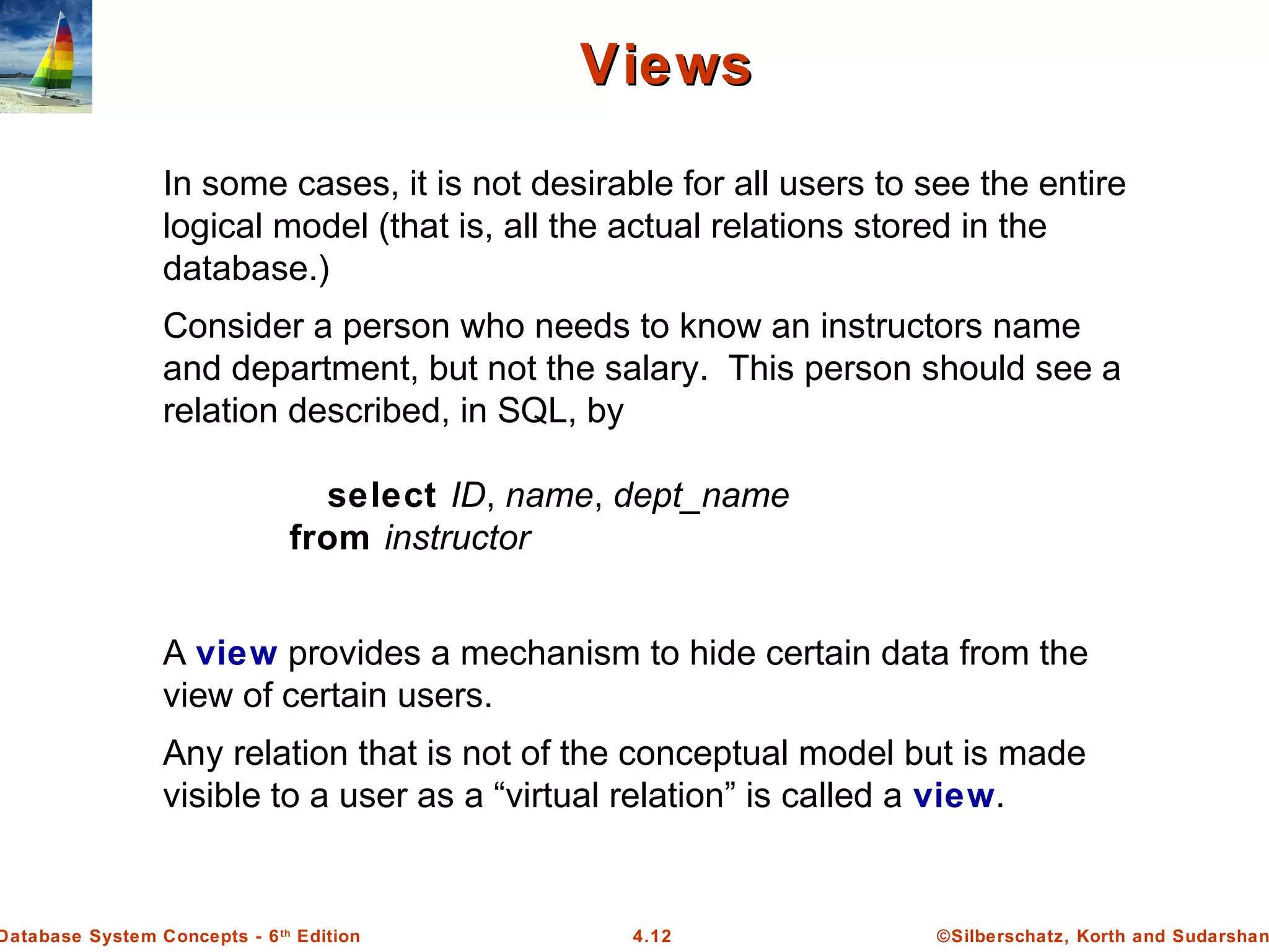 ©Silberschatz, Korth and Sudarshan4.12Database System Concepts - 6th Edition ViewsViews In some cases, it is not desirable for all users to see the entire logical model (that is, all the actual relations stored in the database.) Consider a person who needs to know an instructors name and department, but not the salary. This person should see a relation described, in SQL, by select ID, name, dept_name from instructor A view provides a mechanism to hide certain data from the view of certain users. Any relation that is not of the conceptual model but is made visible to a user as a “virtual relation” is called a view. 
