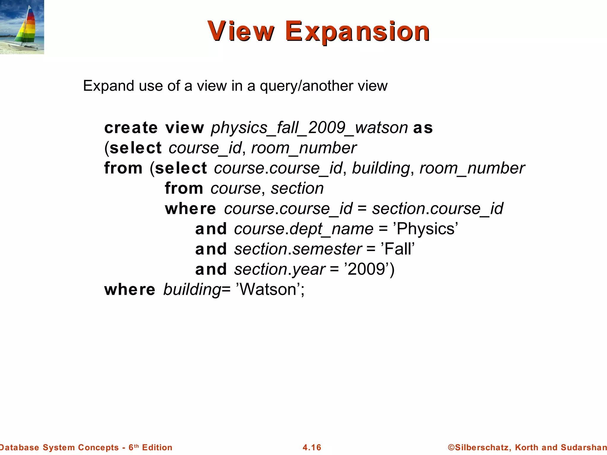 ©Silberschatz, Korth and Sudarshan4.16Database System Concepts - 6th Edition View ExpansionView Expansion Expand use of a view in a query/another view create view physics_fall_2009_watson as (select course_id, room_number from (select course.course_id, building, room_number from course, section where course.course_id = section.course_id and course.dept_name = ’Physics’ and section.semester = ’Fall’ and section.year = ’2009’) where building= ’Watson’; 