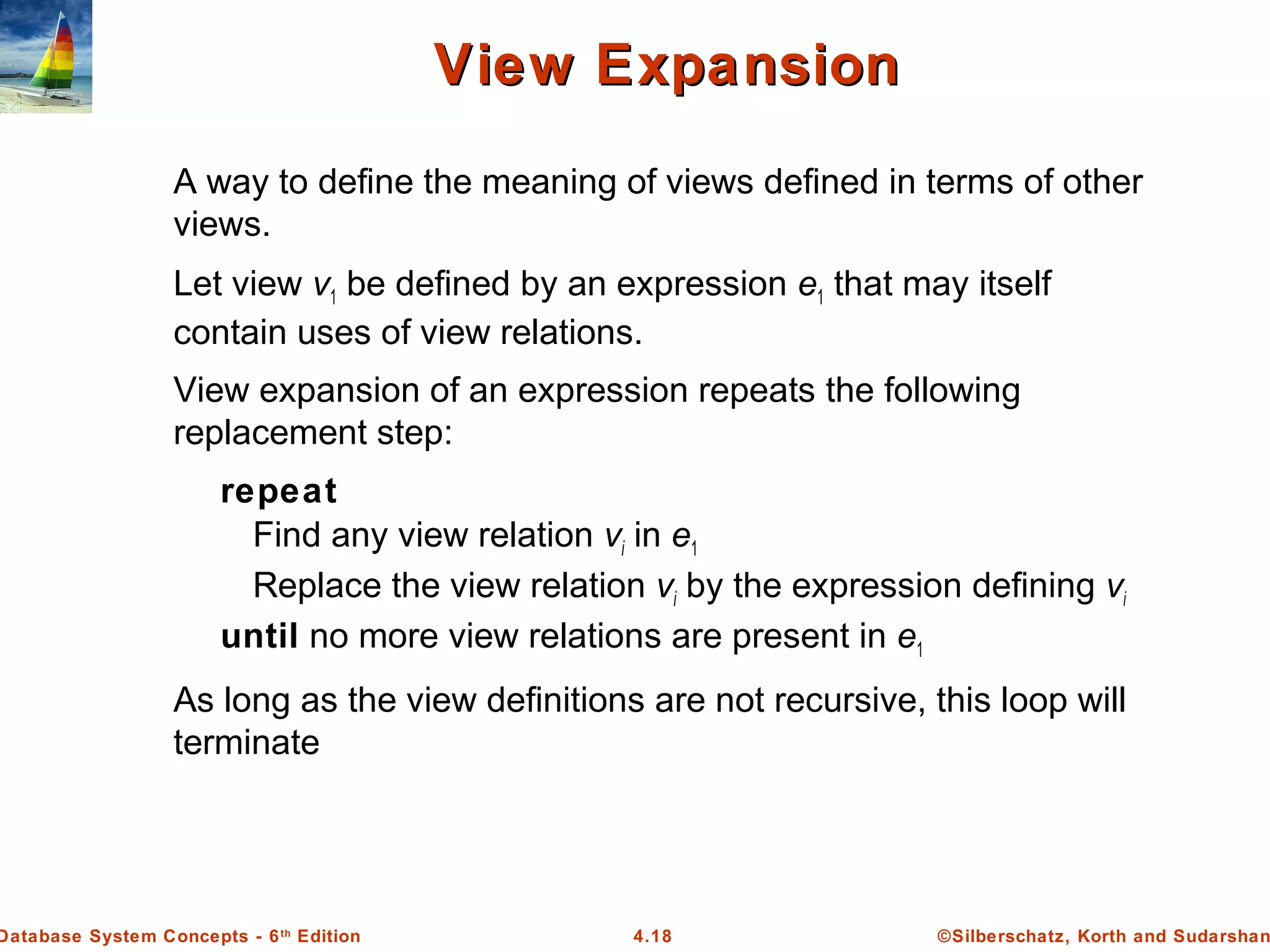 ©Silberschatz, Korth and Sudarshan4.18Database System Concepts - 6th Edition View ExpansionView Expansion A way to define the meaning of views defined in terms of other views. Let view v1 be defined by an expression e1 that may itself contain uses of view relations. View expansion of an expression repeats the following replacement step: repeat Find any view relation vi in e1 Replace the view relation vi by the expression defining vi until no more view relations are present in e1 As long as the view definitions are not recursive, this loop will terminate 