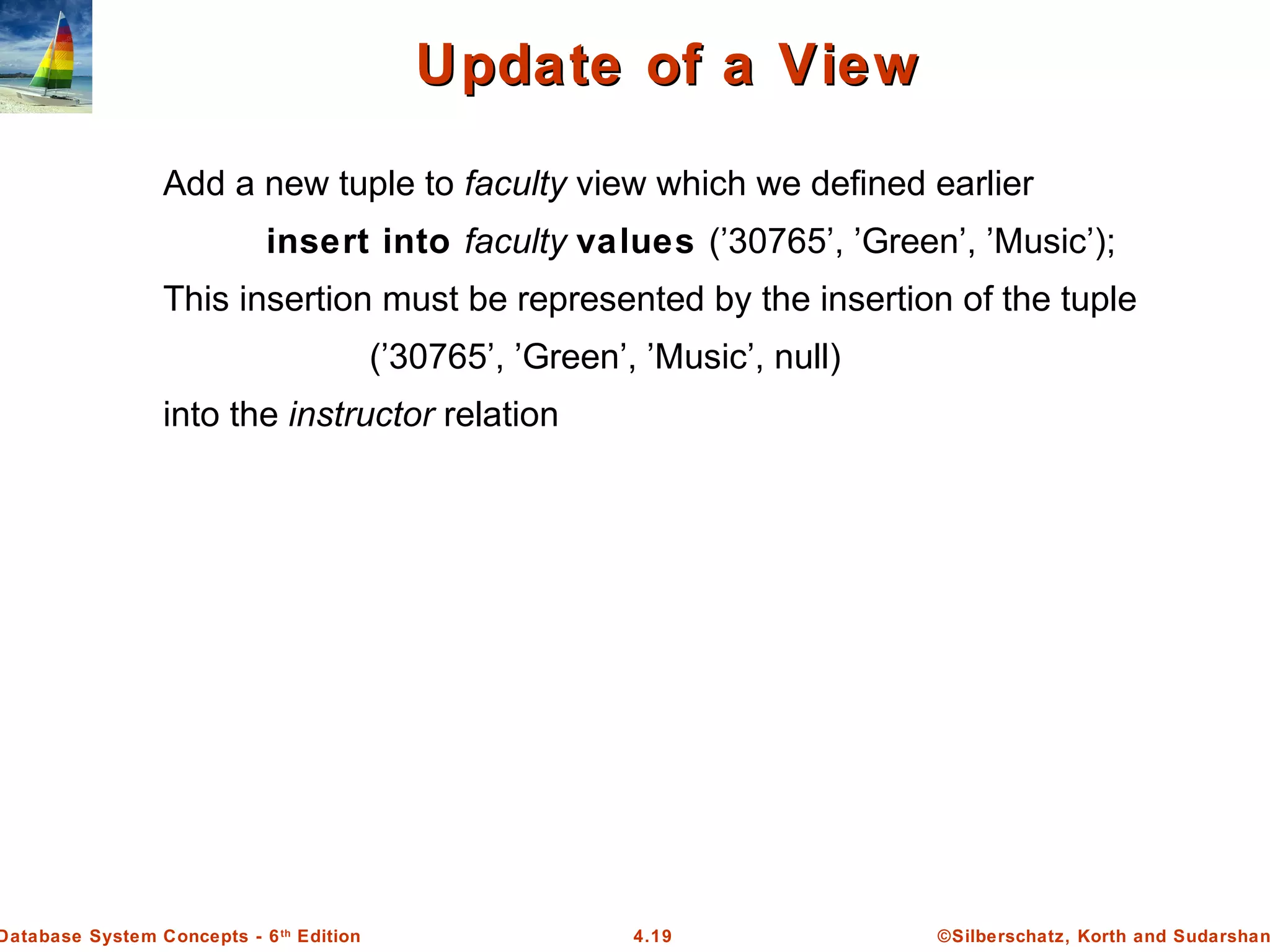 ©Silberschatz, Korth and Sudarshan4.19Database System Concepts - 6th Edition Update of a ViewUpdate of a View Add a new tuple to faculty view which we defined earlier insert into faculty values (’30765’, ’Green’, ’Music’); This insertion must be represented by the insertion of the tuple (’30765’, ’Green’, ’Music’, null) into the instructor relation 