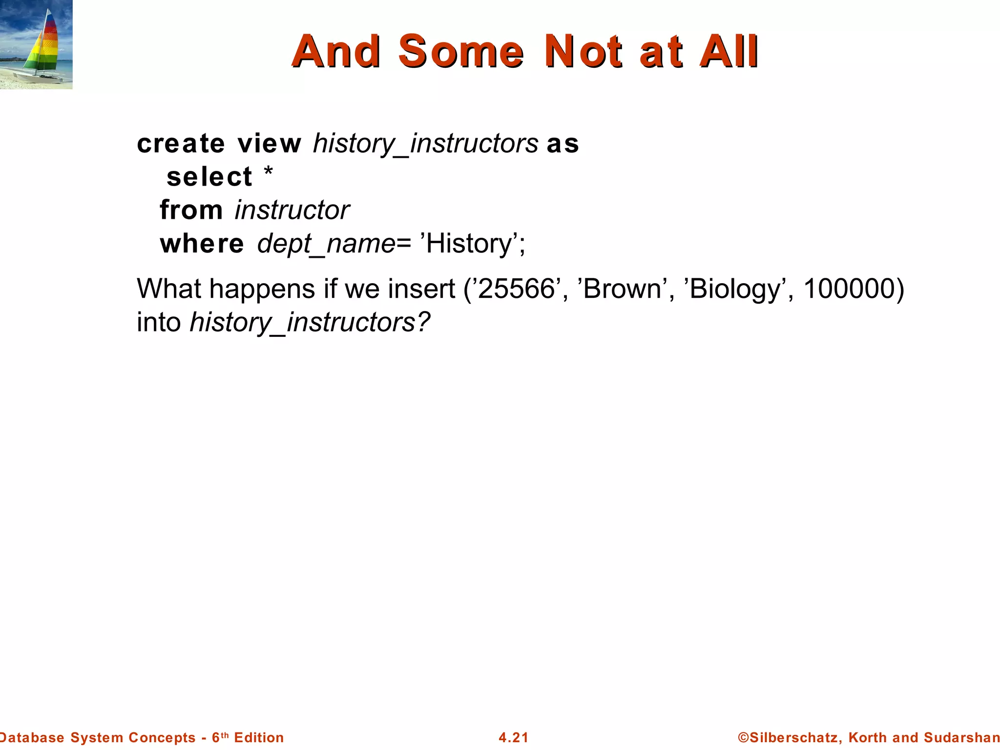 ©Silberschatz, Korth and Sudarshan4.21Database System Concepts - 6th Edition And Some Not at AllAnd Some Not at All create view history_instructors as select * from instructor where dept_name= ’History’; What happens if we insert (’25566’, ’Brown’, ’Biology’, 100000) into history_instructors? 