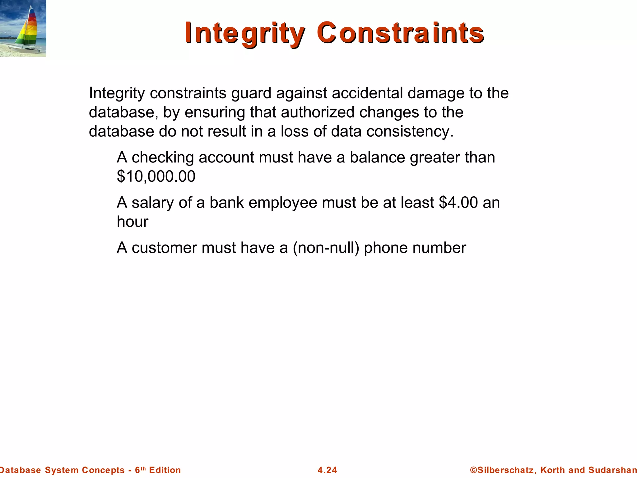 ©Silberschatz, Korth and Sudarshan4.24Database System Concepts - 6th Edition Integrity ConstraintsIntegrity Constraints Integrity constraints guard against accidental damage to the database, by ensuring that authorized changes to the database do not result in a loss of data consistency. A checking account must have a balance greater than $10,000.00 A salary of a bank employee must be at least $4.00 an hour A customer must have a (non-null) phone number 