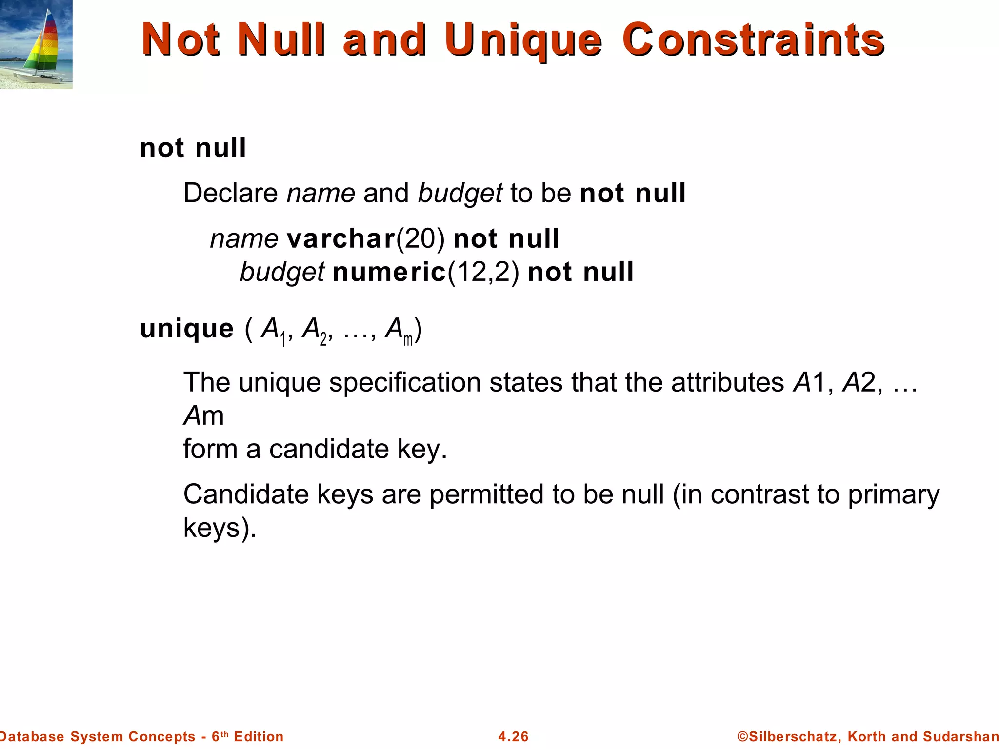 ©Silberschatz, Korth and Sudarshan4.26Database System Concepts - 6th Edition Not Null and Unique ConstraintsNot Null and Unique Constraints not null Declare name and budget to be not null name varchar(20) not null budget numeric(12,2) not null unique ( A1, A2, …, Am) The unique specification states that the attributes A1, A2, … Am form a candidate key. Candidate keys are permitted to be null (in contrast to primary keys). 