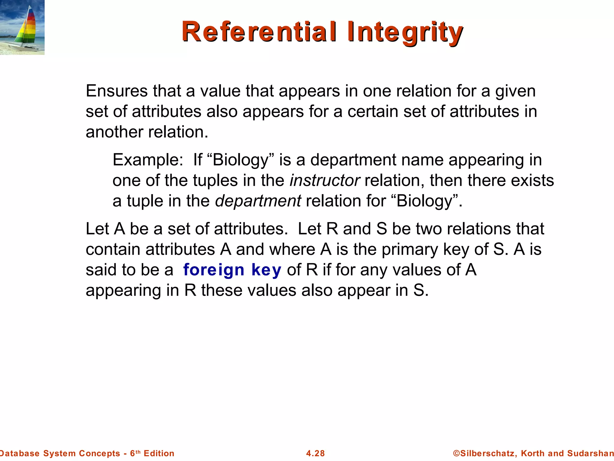 ©Silberschatz, Korth and Sudarshan4.28Database System Concepts - 6th Edition Referential IntegrityReferential Integrity Ensures that a value that appears in one relation for a given set of attributes also appears for a certain set of attributes in another relation. Example: If “Biology” is a department name appearing in one of the tuples in the instructor relation, then there exists a tuple in the department relation for “Biology”. Let A be a set of attributes. Let R and S be two relations that contain attributes A and where A is the primary key of S. A is said to be a foreign key of R if for any values of A appearing in R these values also appear in S. 