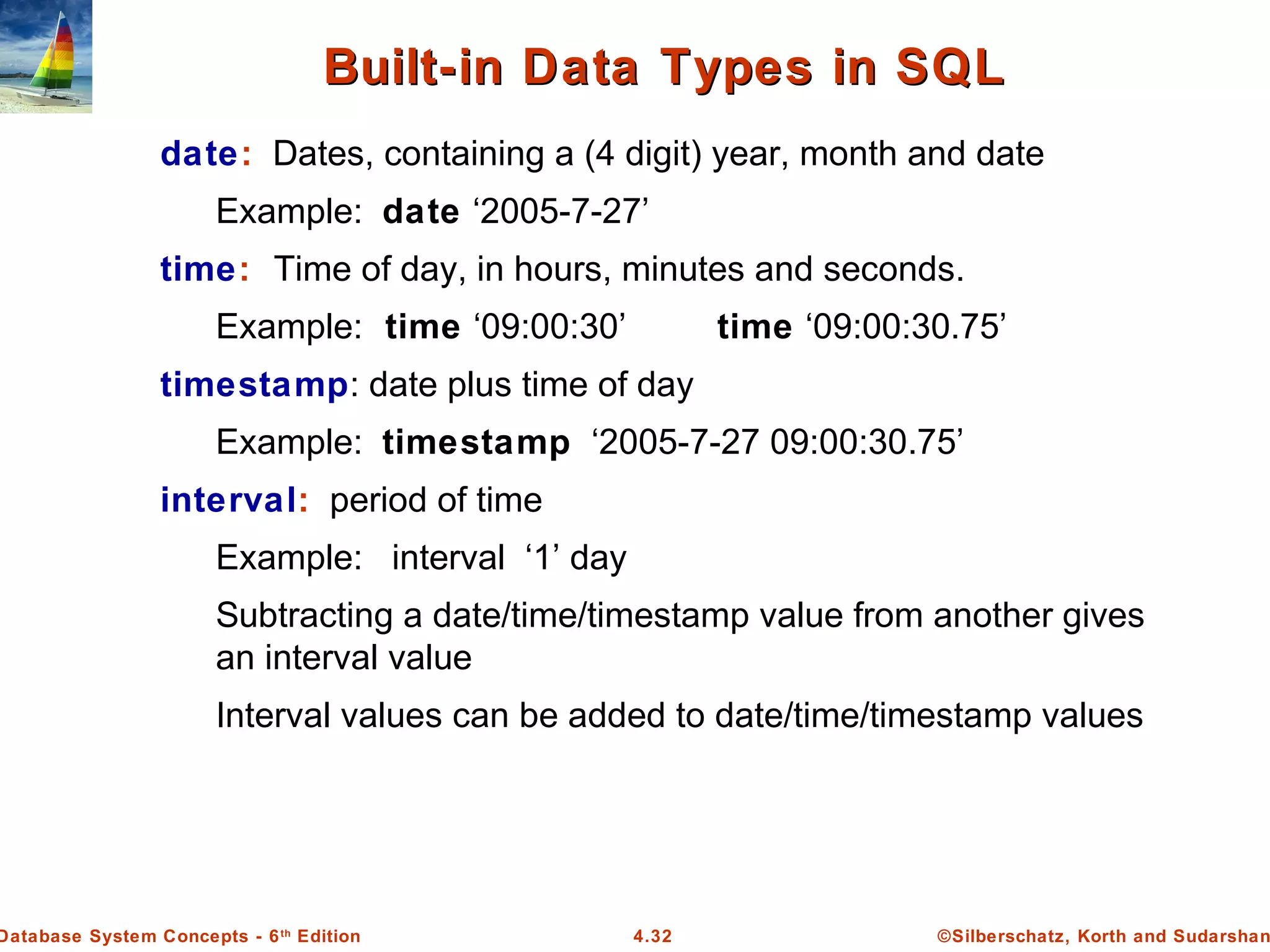 ©Silberschatz, Korth and Sudarshan4.32Database System Concepts - 6th Edition Built-in Data Types in SQLBuilt-in Data Types in SQL date: Dates, containing a (4 digit) year, month and date Example: date ‘2005-7-27’ time: Time of day, in hours, minutes and seconds. Example: time ‘09:00:30’ time ‘09:00:30.75’ timestamp: date plus time of day Example: timestamp ‘2005-7-27 09:00:30.75’ interval: period of time Example: interval ‘1’ day Subtracting a date/time/timestamp value from another gives an interval value Interval values can be added to date/time/timestamp values 