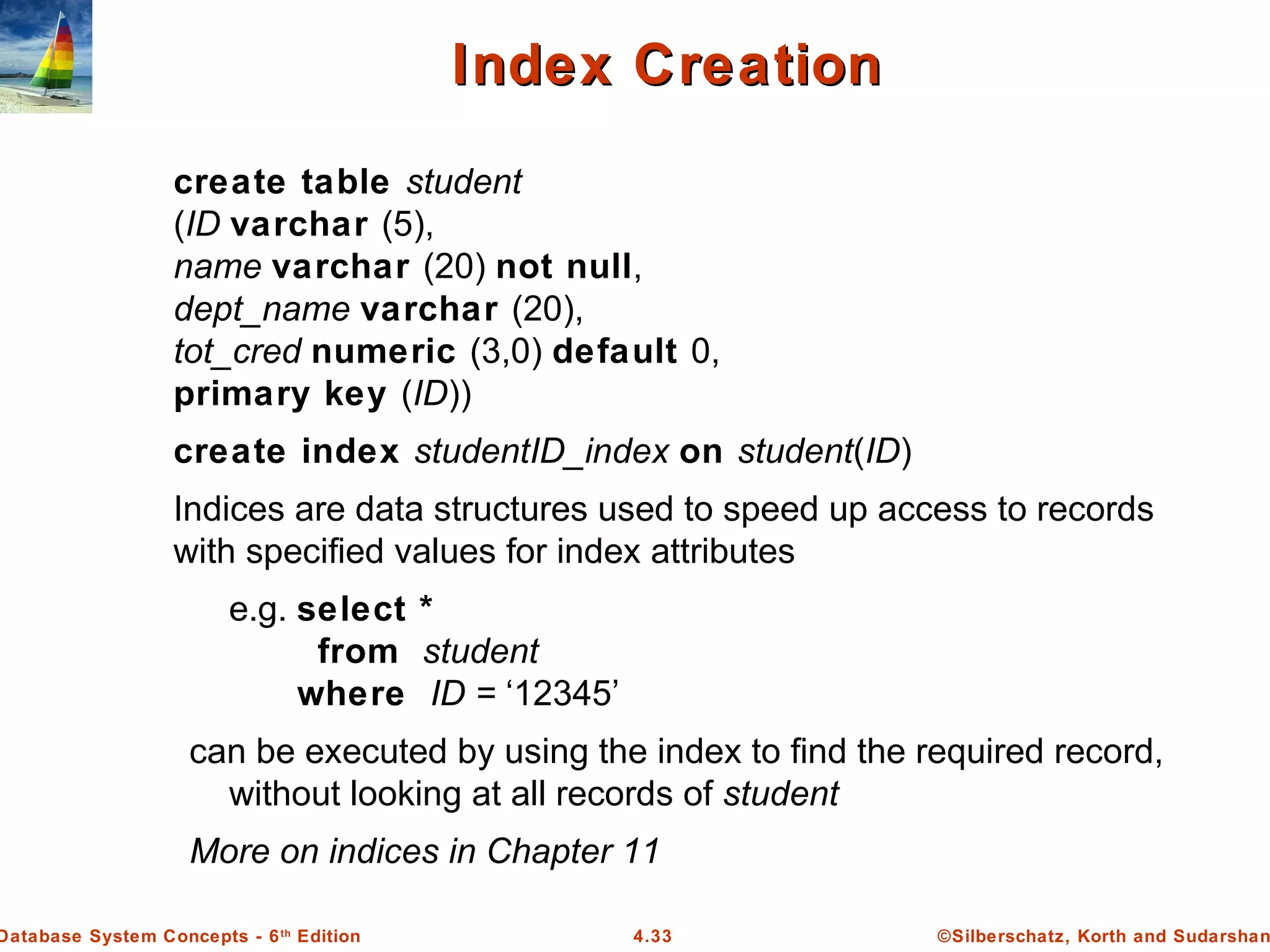 ©Silberschatz, Korth and Sudarshan4.33Database System Concepts - 6th Edition Index CreationIndex Creation create table student (ID varchar (5), name varchar (20) not null, dept_name varchar (20), tot_cred numeric (3,0) default 0, primary key (ID)) create index studentID_index on student(ID) Indices are data structures used to speed up access to records with specified values for index attributes e.g. select * from student where ID = ‘12345’ can be executed by using the index to find the required record, without looking at all records of student More on indices in Chapter 11 
