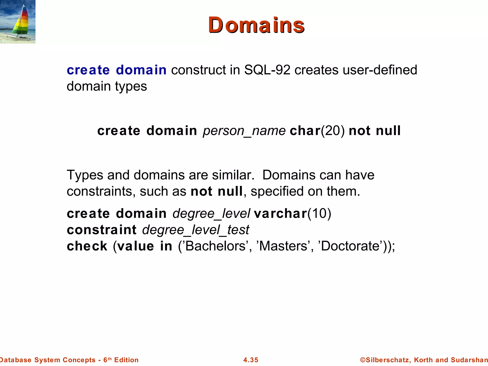 ©Silberschatz, Korth and Sudarshan4.35Database System Concepts - 6th Edition DomainsDomains create domain construct in SQL-92 creates user-defined domain types create domain person_name char(20) not null Types and domains are similar. Domains can have constraints, such as not null, specified on them. create domain degree_level varchar(10) constraint degree_level_test check (value in (’Bachelors’, ’Masters’, ’Doctorate’)); 