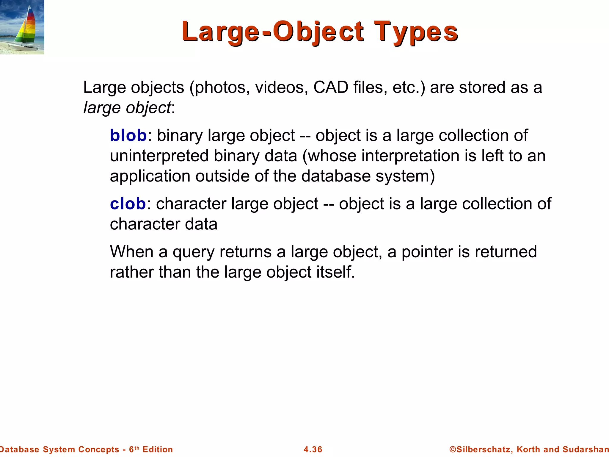 ©Silberschatz, Korth and Sudarshan4.36Database System Concepts - 6th Edition Large-Object TypesLarge-Object Types Large objects (photos, videos, CAD files, etc.) are stored as a large object: blob: binary large object -- object is a large collection of uninterpreted binary data (whose interpretation is left to an application outside of the database system) clob: character large object -- object is a large collection of character data When a query returns a large object, a pointer is returned rather than the large object itself. 