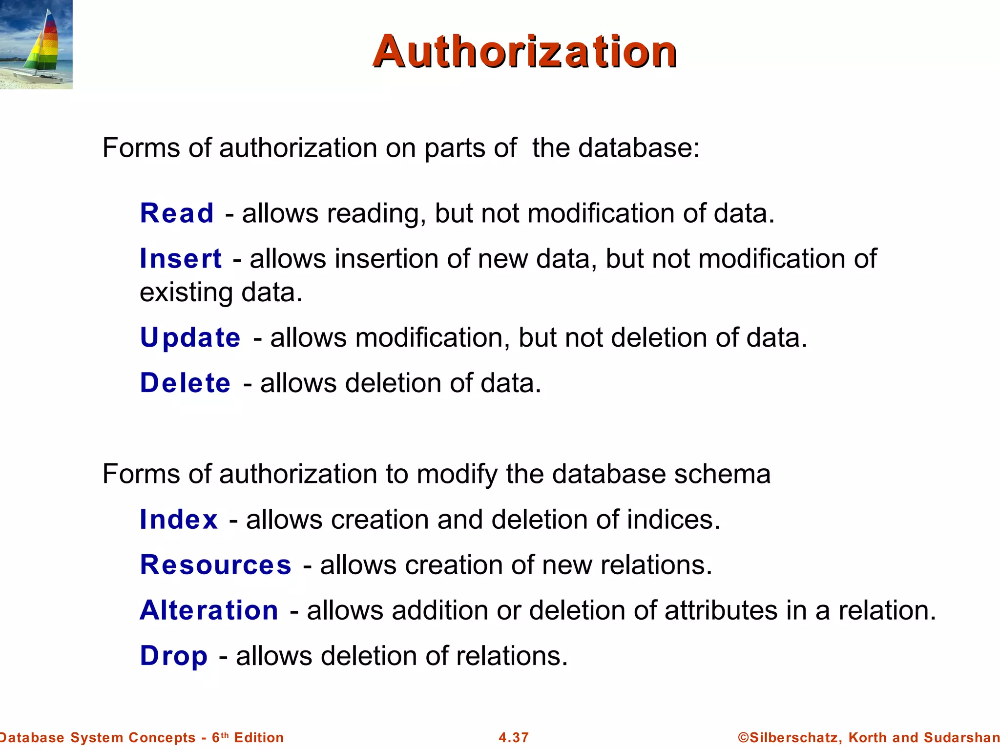 ©Silberschatz, Korth and Sudarshan4.37Database System Concepts - 6th Edition AuthorizationAuthorization Forms of authorization on parts of the database: Read - allows reading, but not modification of data. Insert - allows insertion of new data, but not modification of existing data. Update - allows modification, but not deletion of data. Delete - allows deletion of data. Forms of authorization to modify the database schema Index - allows creation and deletion of indices. Resources - allows creation of new relations. Alteration - allows addition or deletion of attributes in a relation. Drop - allows deletion of relations. 