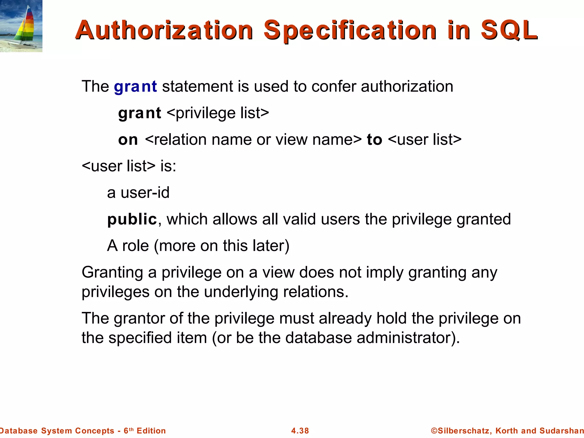 ©Silberschatz, Korth and Sudarshan4.38Database System Concepts - 6th Edition Authorization Specification in SQLAuthorization Specification in SQL The grant statement is used to confer authorization grant <privilege list> on <relation name or view name> to <user list> <user list> is: a user-id public, which allows all valid users the privilege granted A role (more on this later) Granting a privilege on a view does not imply granting any privileges on the underlying relations. The grantor of the privilege must already hold the privilege on the specified item (or be the database administrator). 