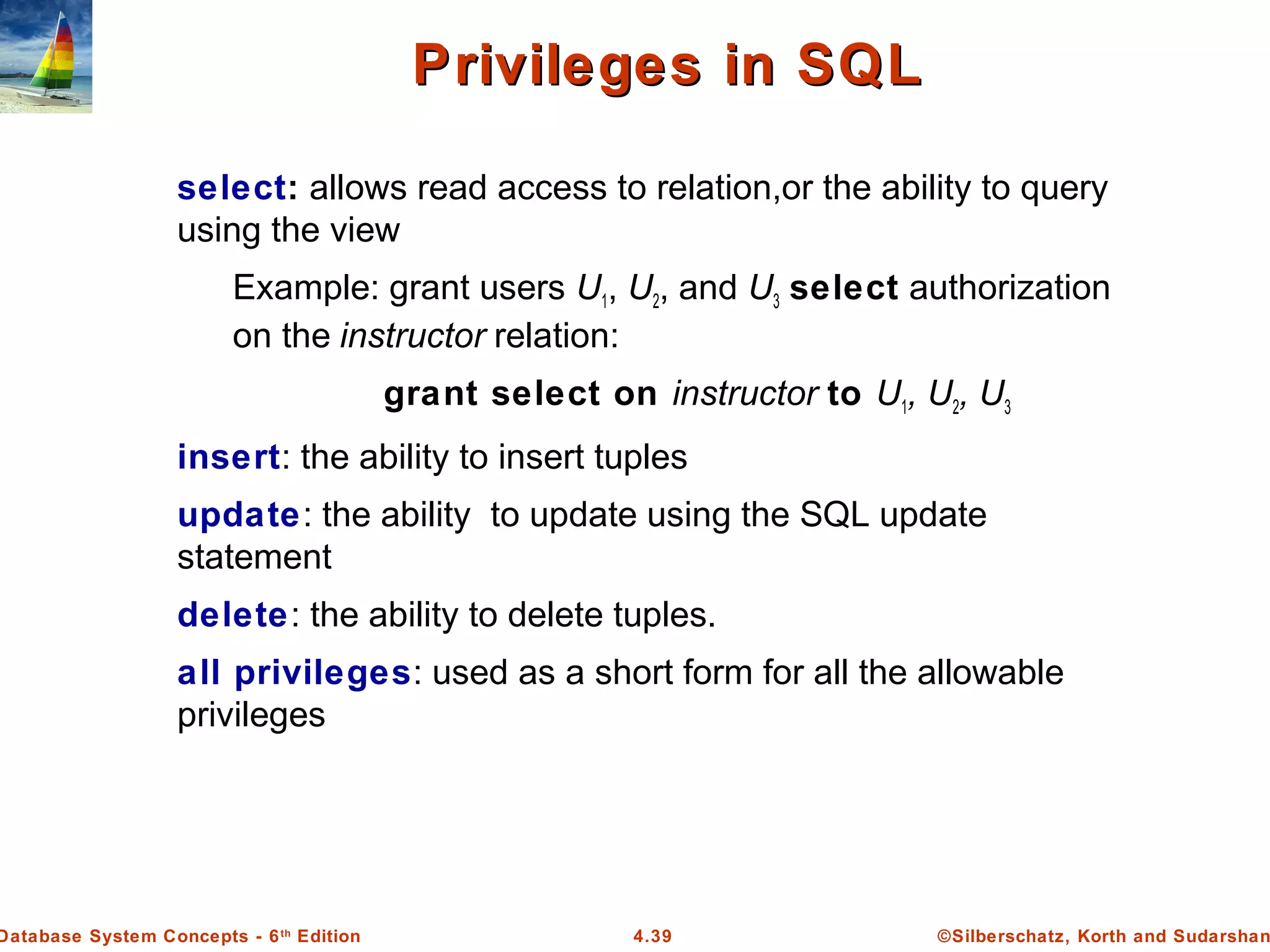 ©Silberschatz, Korth and Sudarshan4.39Database System Concepts - 6th Edition Privileges in SQLPrivileges in SQL select: allows read access to relation,or the ability to query using the view Example: grant users U1, U2, and U3 select authorization on the instructor relation: grant select on instructor to U1, U2, U3 insert: the ability to insert tuples update: the ability to update using the SQL update statement delete: the ability to delete tuples. all privileges: used as a short form for all the allowable privileges 