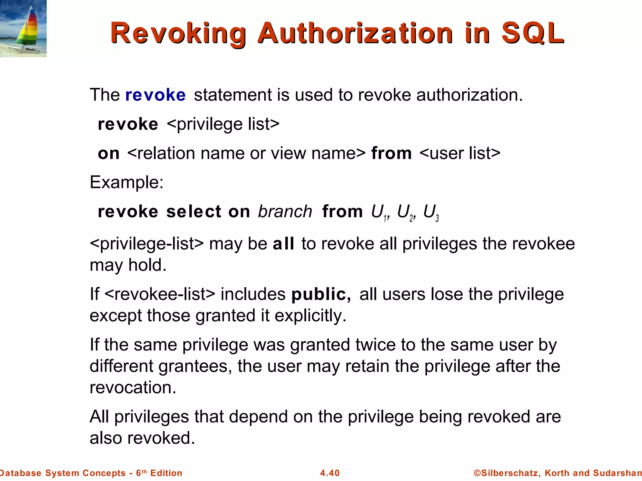 ©Silberschatz, Korth and Sudarshan4.40Database System Concepts - 6th Edition Revoking Authorization in SQLRevoking Authorization in SQL The revoke statement is used to revoke authorization. revoke <privilege list> on <relation name or view name> from <user list> Example: revoke select on branch from U1, U2, U3 <privilege-list> may be all to revoke all privileges the revokee may hold. If <revokee-list> includes public, all users lose the privilege except those granted it explicitly. If the same privilege was granted twice to the same user by different grantees, the user may retain the privilege after the revocation. All privileges that depend on the privilege being revoked are also revoked. 