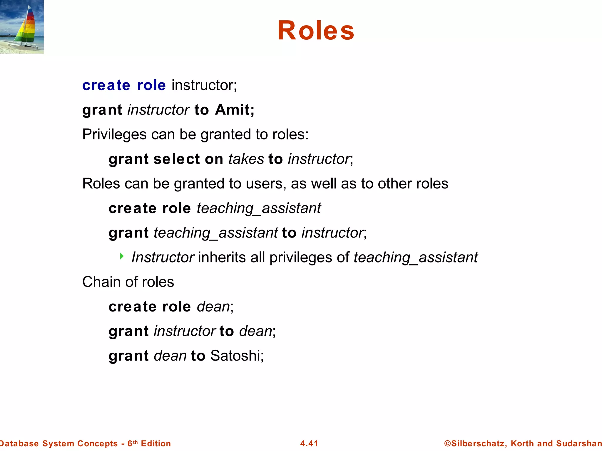 ©Silberschatz, Korth and Sudarshan4.41Database System Concepts - 6th Edition Roles create role instructor; grant instructor to Amit; Privileges can be granted to roles: grant select on takes to instructor; Roles can be granted to users, as well as to other roles create role teaching_assistant grant teaching_assistant to instructor;  Instructor inherits all privileges of teaching_assistant Chain of roles create role dean; grant instructor to dean; grant dean to Satoshi; 