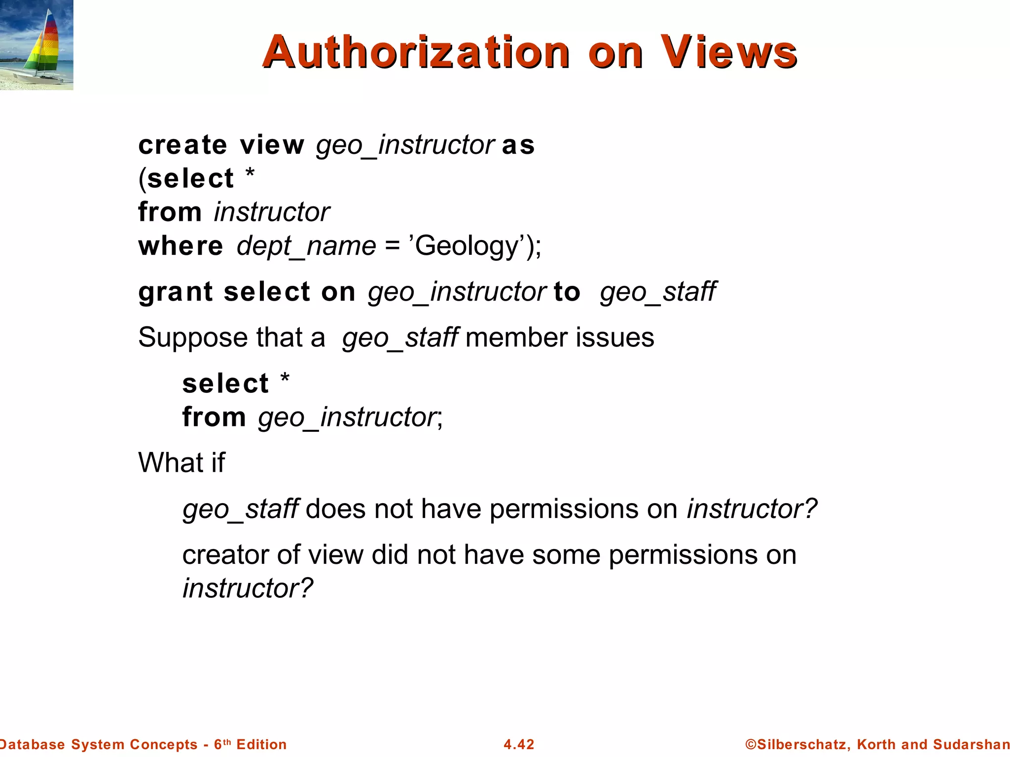 ©Silberschatz, Korth and Sudarshan4.42Database System Concepts - 6th Edition Authorization on ViewsAuthorization on Views create view geo_instructor as (select * from instructor where dept_name = ’Geology’); grant select on geo_instructor to geo_staff Suppose that a geo_staff member issues select * from geo_instructor; What if geo_staff does not have permissions on instructor? creator of view did not have some permissions on instructor? 