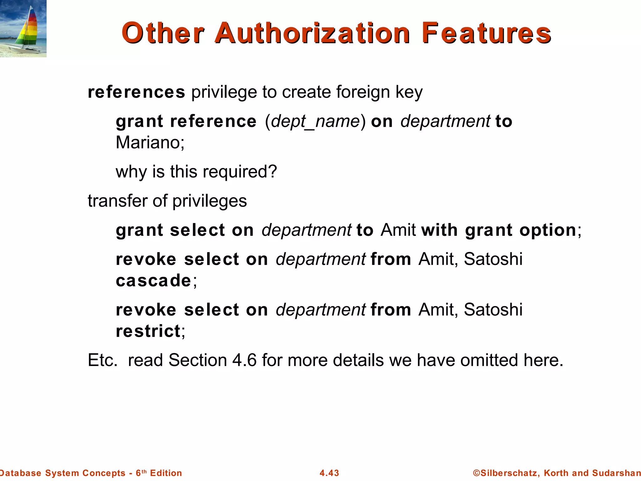 ©Silberschatz, Korth and Sudarshan4.43Database System Concepts - 6th Edition Other Authorization FeaturesOther Authorization Features references privilege to create foreign key grant reference (dept_name) on department to Mariano; why is this required? transfer of privileges grant select on department to Amit with grant option; revoke select on department from Amit, Satoshi cascade; revoke select on department from Amit, Satoshi restrict; Etc. read Section 4.6 for more details we have omitted here. 
