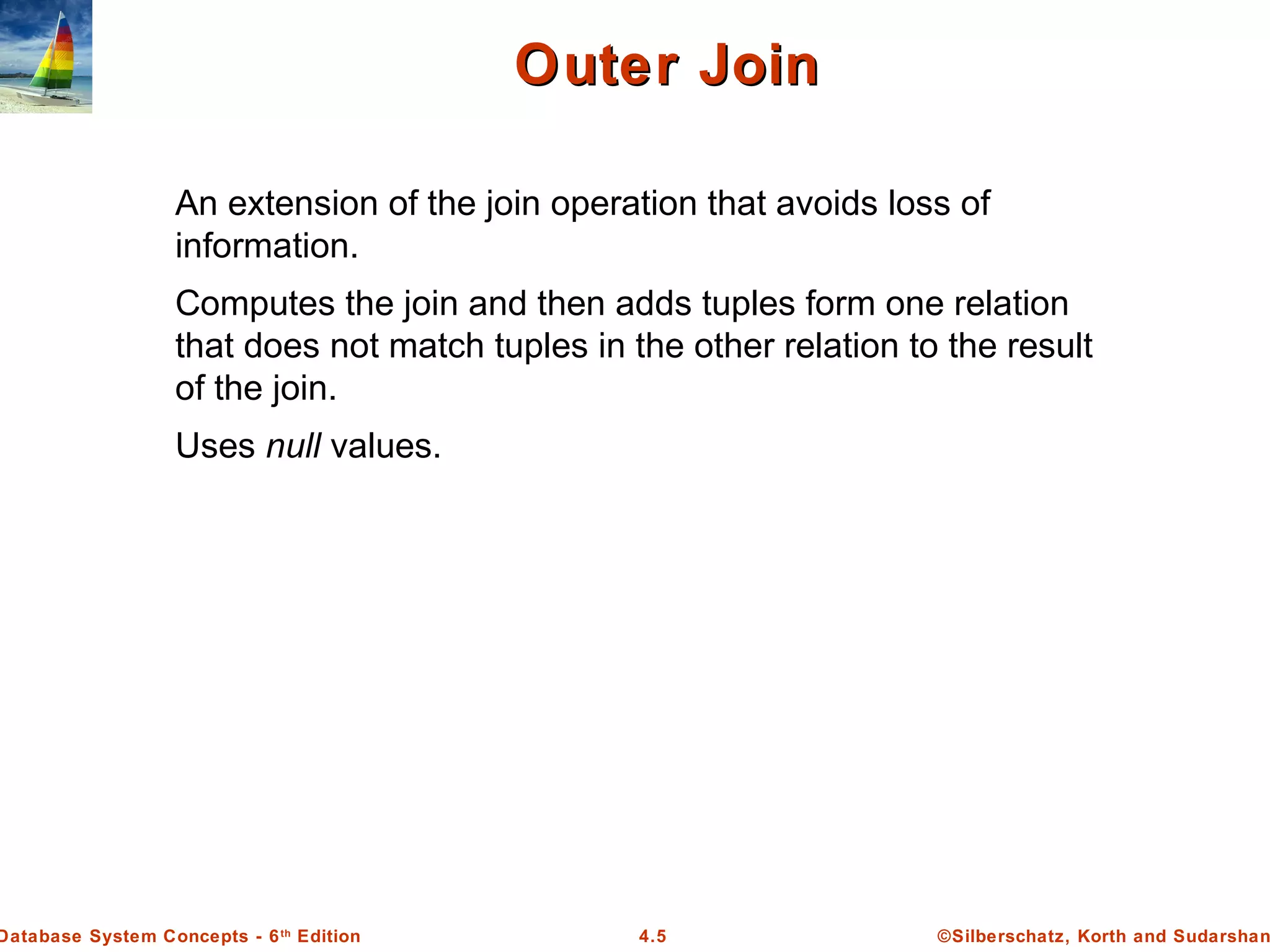 ©Silberschatz, Korth and Sudarshan4.5Database System Concepts - 6th Edition Outer JoinOuter Join An extension of the join operation that avoids loss of information. Computes the join and then adds tuples form one relation that does not match tuples in the other relation to the result of the join. Uses null values. 