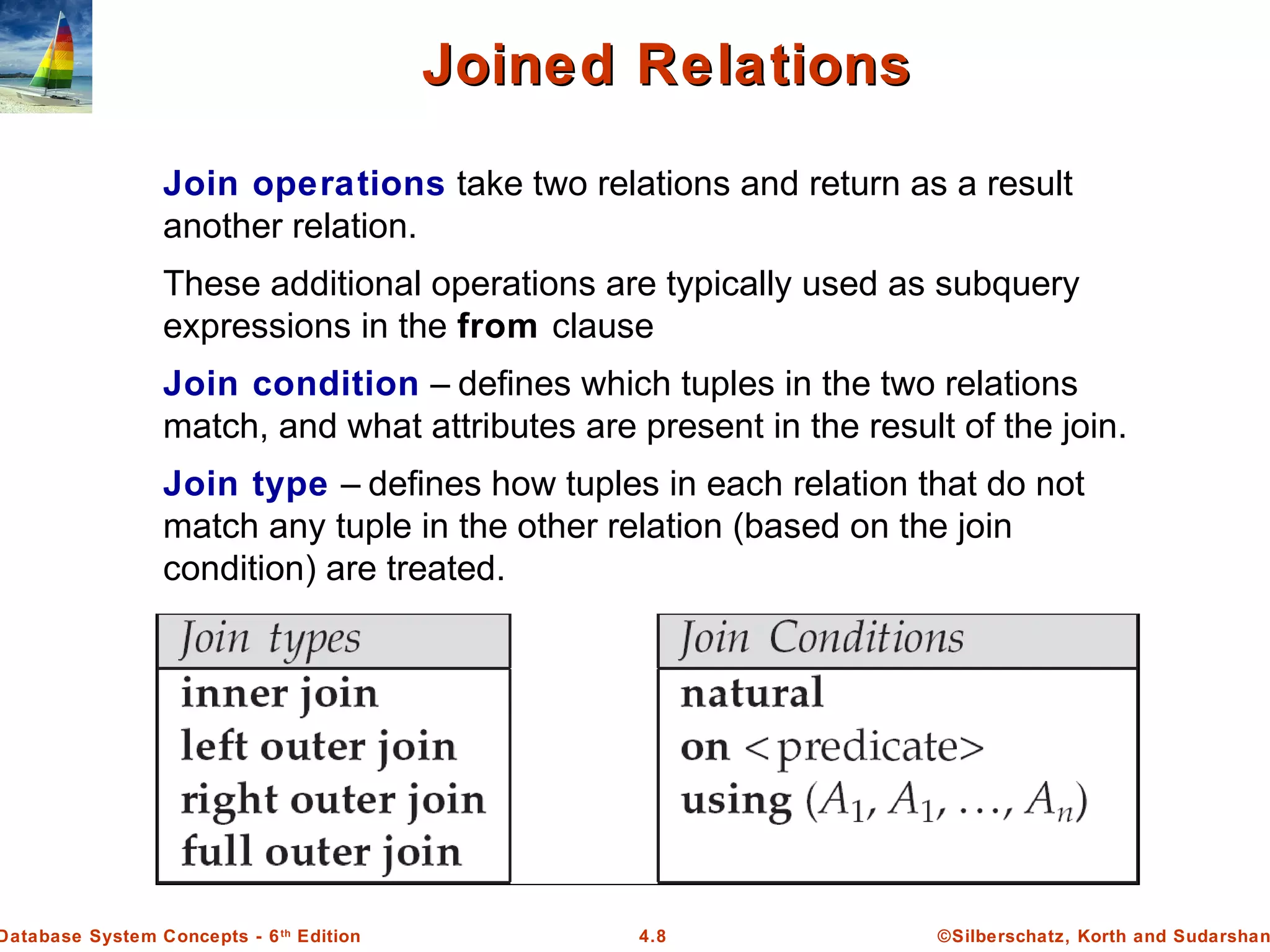 ©Silberschatz, Korth and Sudarshan4.8Database System Concepts - 6th Edition Joined RelationsJoined Relations Join operations take two relations and return as a result another relation. These additional operations are typically used as subquery expressions in the from clause Join condition – defines which tuples in the two relations match, and what attributes are present in the result of the join. Join type – defines how tuples in each relation that do not match any tuple in the other relation (based on the join condition) are treated. 