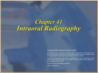 Chapter 41
Intraoral Radiography
Copyright 2003, Elsevier Science (USA).
All rights reserved. No part of this product may be reproduced or transmitted in any
form or by any means, electronic or mechanical, including input into or storage in any
information system, without permission in writing from the publisher.
PowerPoint® presentation slides may be displayed and may be reproduced in print
form for instructional purposes only, provided a proper copyright notice appears on
the last page of each print-out.
Produced in the United States of America
ISBN 0-7216-9770-4
 