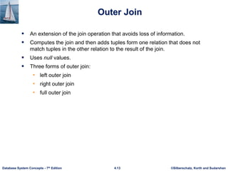 ©Silberschatz, Korth and Sudarshan
4.13
Database System Concepts - 7th Edition
Outer Join
 An extension of the join operation that avoids loss of information.
 Computes the join and then adds tuples form one relation that does not
match tuples in the other relation to the result of the join.
 Uses null values.
 Three forms of outer join:
• left outer join
• right outer join
• full outer join
 