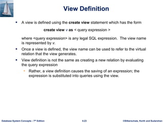 ©Silberschatz, Korth and Sudarshan
4.23
Database System Concepts - 7th Edition
View Definition
 A view is defined using the create view statement which has the form
create view v as < query expression >
where <query expression> is any legal SQL expression. The view name
is represented by v.
 Once a view is defined, the view name can be used to refer to the virtual
relation that the view generates.
 View definition is not the same as creating a new relation by evaluating
the query expression
• Rather, a view definition causes the saving of an expression; the
expression is substituted into queries using the view.
 