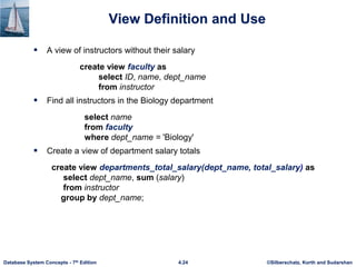 ©Silberschatz, Korth and Sudarshan
4.24
Database System Concepts - 7th Edition
View Definition and Use
 A view of instructors without their salary
create view faculty as
select ID, name, dept_name
from instructor
 Find all instructors in the Biology department
select name
from faculty
where dept_name = 'Biology'
 Create a view of department salary totals
create view departments_total_salary(dept_name, total_salary) as
select dept_name, sum (salary)
from instructor
group by dept_name;
 