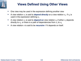 ©Silberschatz, Korth and Sudarshan
4.25
Database System Concepts - 7th Edition
Views Defined Using Other Views
 One view may be used in the expression defining another view
 A view relation v1 is said to depend directly on a view relation v2 if v2 is
used in the expression defining v1
 A view relation v1 is said to depend on view relation v2 if either v1 depends
directly to v2 or there is a path of dependencies from v1 to v2
 A view relation v is said to be recursive if it depends on itself.
 
