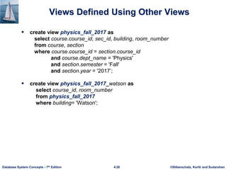 ©Silberschatz, Korth and Sudarshan
4.26
Database System Concepts - 7th Edition
Views Defined Using Other Views
 create view physics_fall_2017 as
select course.course_id, sec_id, building, room_number
from course, section
where course.course_id = section.course_id
and course.dept_name = 'Physics'
and section.semester = 'Fall'
and section.year = '2017’;
 create view physics_fall_2017_watson as
select course_id, room_number
from physics_fall_2017
where building= 'Watson';
 